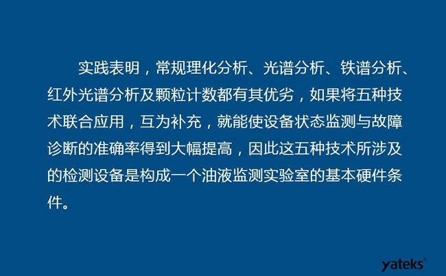 由于常規(guī)理化分析、光譜分析、鐵譜分析、紅外光譜分析及顆粒計數(shù)各有其優(yōu)劣，實踐表明五種技術(shù)結(jié)合應(yīng)用，互為補充能使設(shè)備診斷率得到大幅提高。