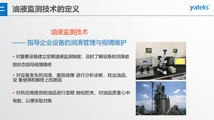 油液監測技術—— 指導企業設備用油的科學選型，企業選擇幾種品牌的潤滑油在同種 工況設備上進行試用· 定期取樣進行分析，評價試用油的 潤滑性能和油中磨損金屬的數量與狀態
